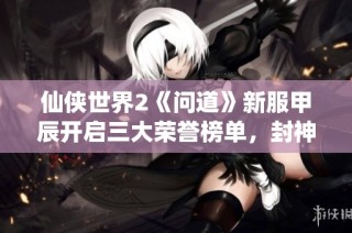 仙侠世界2《问道》新服甲辰开启三大荣誉榜单，封神之路开启新篇章