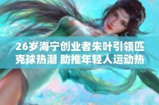 26岁海宁创业者朱叶引领匹克球热潮 助推年轻人运动热情上升