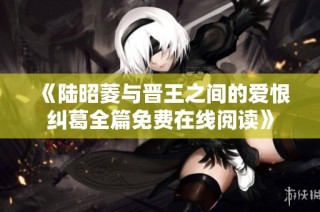 《陆昭菱与晋王之间的爱恨纠葛全篇免费在线阅读》