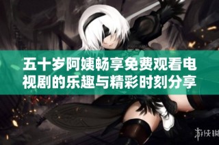 五十岁阿姨畅享免费观看电视剧的乐趣与精彩时刻分享