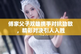 傅家父子双雄携手对抗劲敌，精彩对决引人入胜