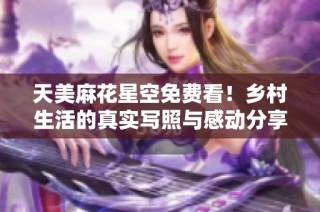 天美麻花星空免费看！乡村生活的真实写照与感动分享