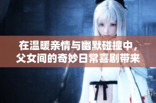 在温暖亲情与幽默碰撞中，父女间的奇妙日常喜剧带来欢乐瞬间