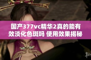 国产377vc精华2真的能有效淡化色斑吗 使用效果揭秘