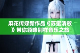 麻花传媒新作品《苏蜜清歌》带你领略别样音乐之旅