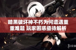 暗黑破坏神不朽为何遭遇重重难题 玩家困惑亟待解析