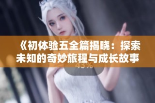 《初体验五全篇揭晓：探索未知的奇妙旅程与成长故事》