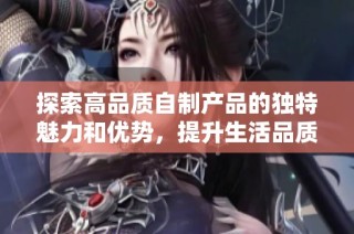 探索高品质自制产品的独特魅力和优势，提升生活品质的选择