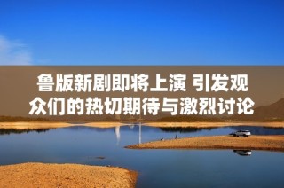 鲁版新剧即将上演 引发观众们的热切期待与激烈讨论