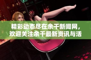 精彩动态尽在余干新闻网，欢迎关注余干最新资讯与活动信息