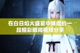 在白日焰火盛宴中捕捉的一段精彩瞬间视频分享