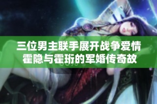 三位男主联手展开战争爱情 霍隐与霍珩的军婚传奇故事