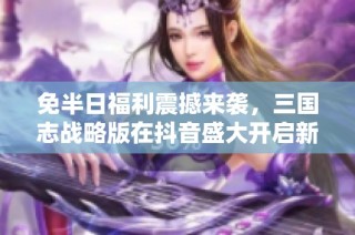 免半日福利震撼来袭，三国志战略版在抖音盛大开启新计划