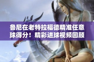 鲁尼在老特拉福德精准任意球得分！精彩进球视频回顾