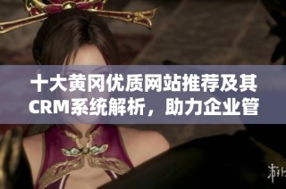 十大黄冈优质网站推荐及其CRM系统解析，助力企业管理提升