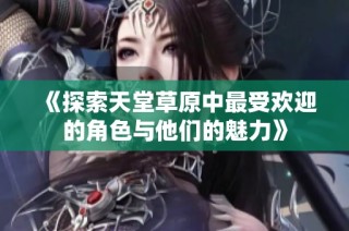 《探索天堂草原中最受欢迎的角色与他们的魅力》