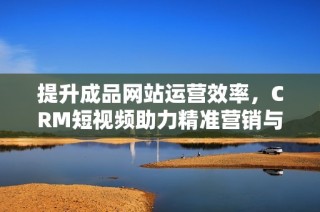 提升成品网站运营效率，CRM短视频助力精准营销与客户管理