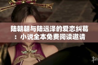 陆朝朝与陆远泽的爱恋纠葛：小说全本免费阅读邀请