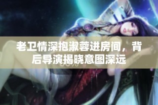 老卫情深抱淑蓉进房间，背后导演揭晓意图深远