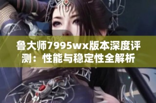 鲁大师7995wx版本深度评测：性能与稳定性全解析