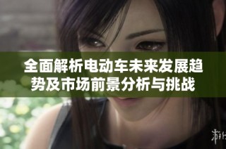 全面解析电动车未来发展趋势及市场前景分析与挑战