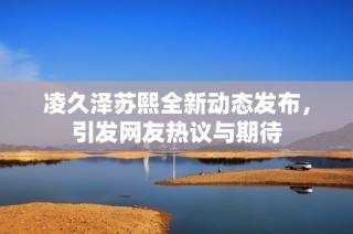 凌久泽苏熙全新动态发布，引发网友热议与期待