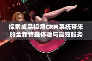 探索成品视频CRM系统带来的全新管理体验与高效服务