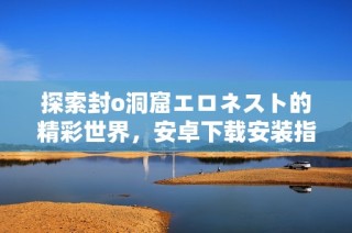 探索封o洞窟エロネスト的精彩世界，安卓下载安装指南