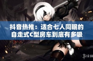 抖音热推：适合七人同眠的自走式C型房车到底有多吸引人
