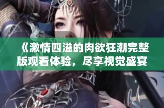《激情四溢的肉欲狂潮完整版观看体验，尽享视觉盛宴》