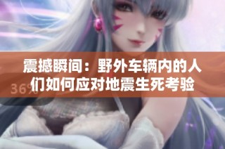 震撼瞬间：野外车辆内的人们如何应对地震生死考验