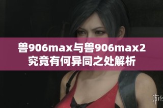 兽906max与兽906max2究竟有何异同之处解析