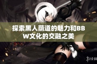 探索黑人荫道的魅力和BBW文化的交融之美
