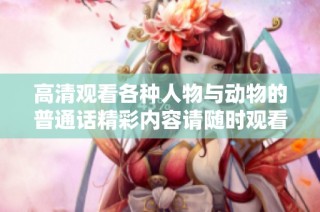 高清观看各种人物与动物的普通话精彩内容请随时观看
