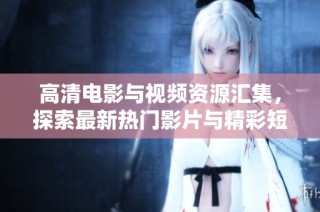 高清电影与视频资源汇集，探索最新热门影片与精彩短片内容