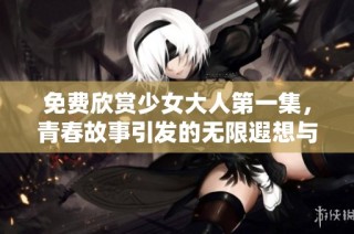 免费欣赏少女大人第一集，青春故事引发的无限遐想与感动