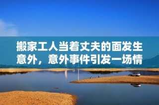 搬家工人当着丈夫的面发生意外，意外事件引发一场情感风波