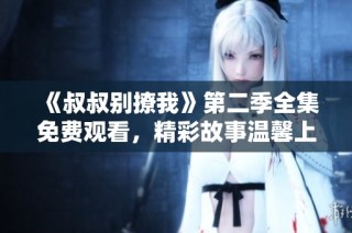 《叔叔别撩我》第二季全集免费观看，精彩故事温馨上线！