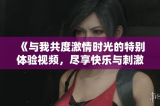 《与我共度激情时光的特别体验视频，尽享快乐与刺激的瞬间》