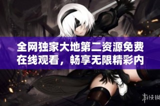 全网独家大地第二资源免费在线观看，畅享无限精彩内容！