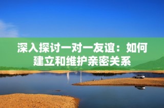 深入探讨一对一友谊：如何建立和维护亲密关系