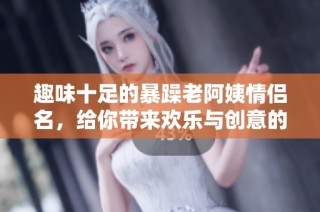 趣味十足的暴躁老阿姨情侣名，给你带来欢乐与创意的灵感！