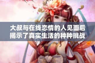 大叔与在线恋情的人见面后揭示了真实生活的种种挑战与感动