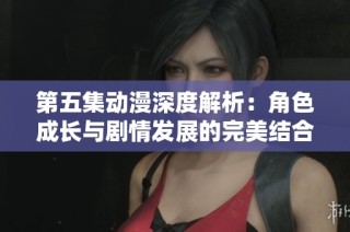 第五集动漫深度解析：角色成长与剧情发展的完美结合