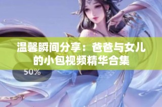 温馨瞬间分享：爸爸与女儿的小包视频精华合集