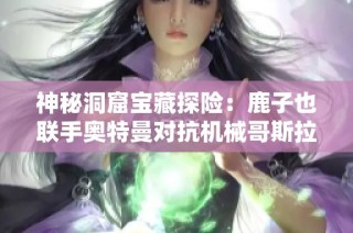 神秘洞窟宝藏探险：鹿子也联手奥特曼对抗机械哥斯拉