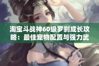 淘宝斗战神60级罗刹成长攻略：最佳宠物配置与强力武器推荐