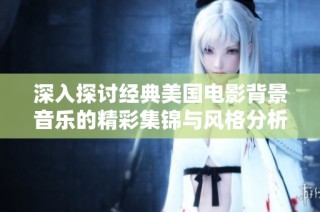 深入探讨经典美国电影背景音乐的精彩集锦与风格分析