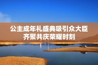 公主成年礼盛典吸引众大臣齐聚共庆荣耀时刻