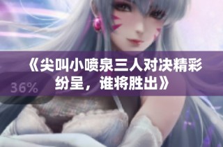 《尖叫小喷泉三人对决精彩纷呈，谁将胜出》